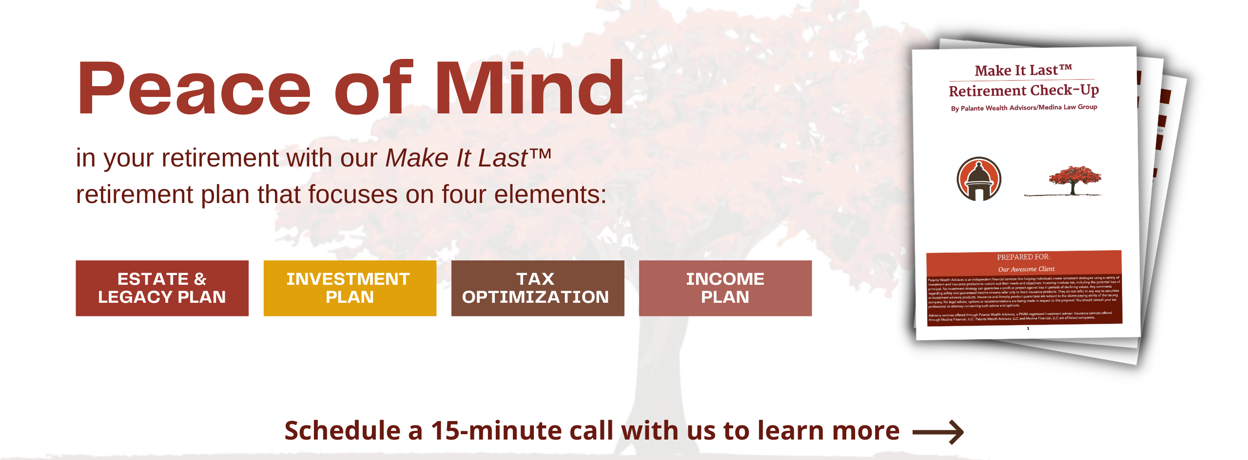 Peace of Mind in your retirement with our Make It Last retirement plan that focuses on four elements: Estate & Legacy Plan, Investment Plan, Tax Optimization, and Income Plan. Schedule a 15 minute call with us to learn more